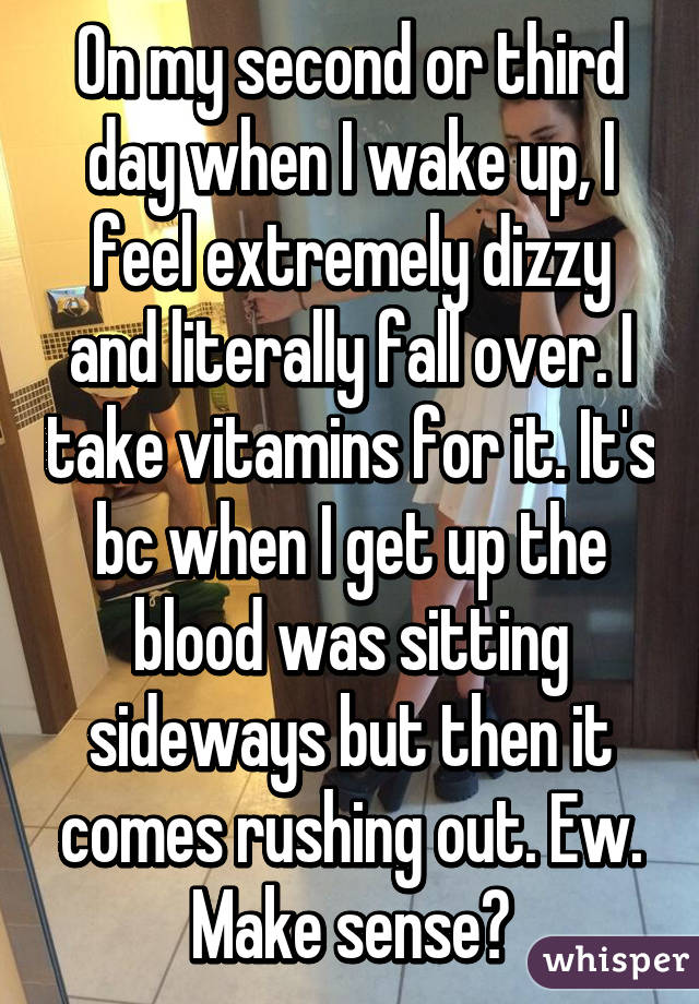 On my second or third day when I wake up, I feel extremely dizzy and literally fall over. I take vitamins for it. It's bc when I get up the blood was sitting sideways but then it comes rushing out. Ew. Make sense?