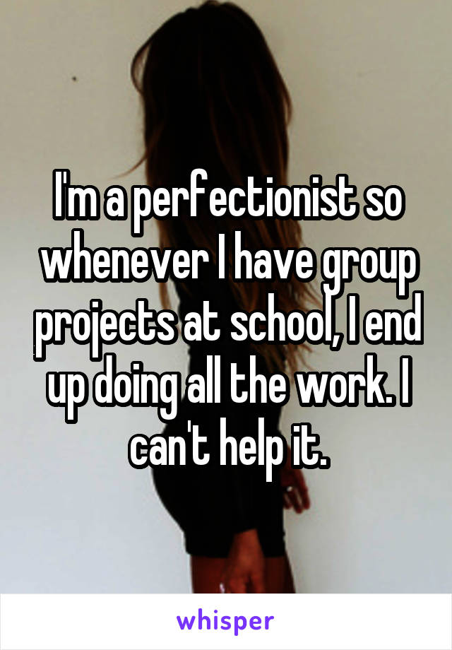 I'm a perfectionist so whenever I have group projects at school, I end up doing all the work. I can't help it.