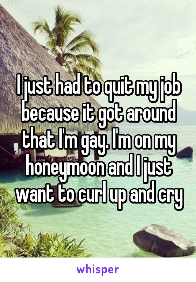 I just had to quit my job because it got around that I'm gay. I'm on my honeymoon and I just want to curl up and cry