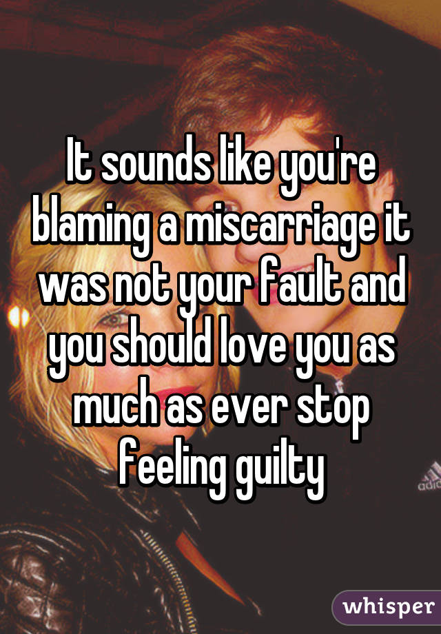 It sounds like you're blaming a miscarriage it was not your fault and you should love you as much as ever stop feeling guilty