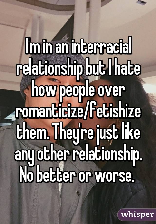 I'm in an interracial relationship but I hate how people over romanticize/fetishize them. They're just like any other relationship. No better or worse. 