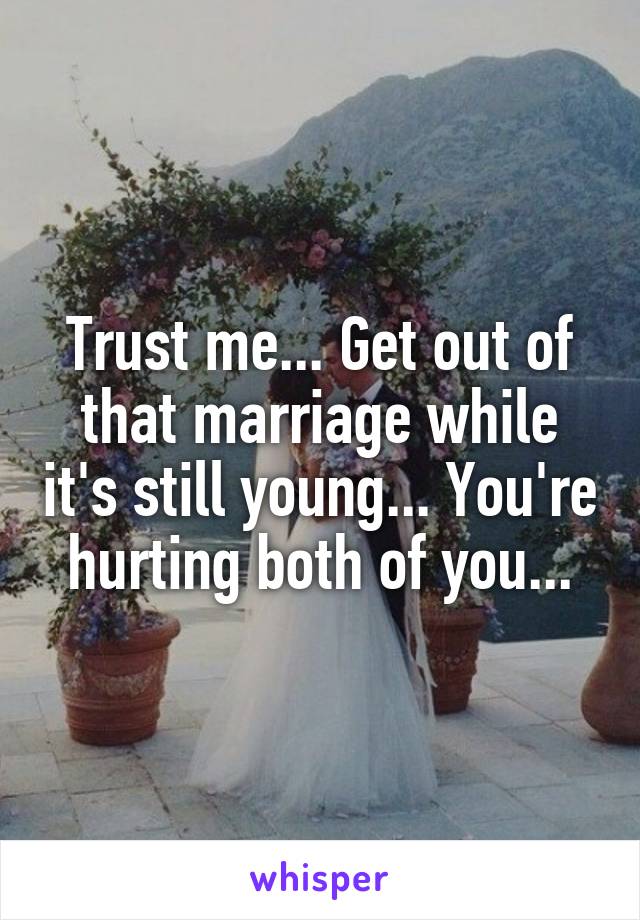 Trust me... Get out of that marriage while it's still young... You're hurting both of you...