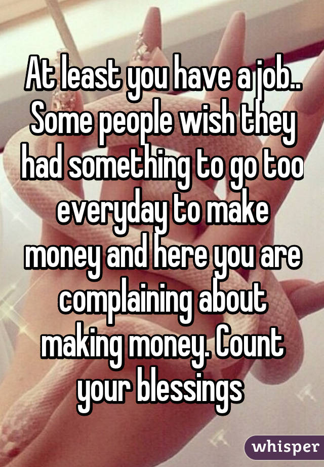 At least you have a job.. Some people wish they had something to go too everyday to make money and here you are complaining about making money. Count your blessings 