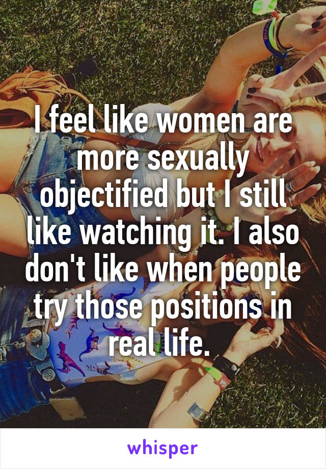 I feel like women are more sexually objectified but I still like watching it. I also don't like when people try those positions in real life. 