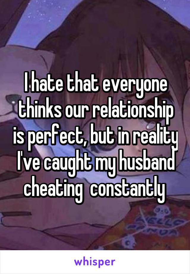 I hate that everyone thinks our relationship is perfect, but in reality I've caught my husband cheating  constantly 