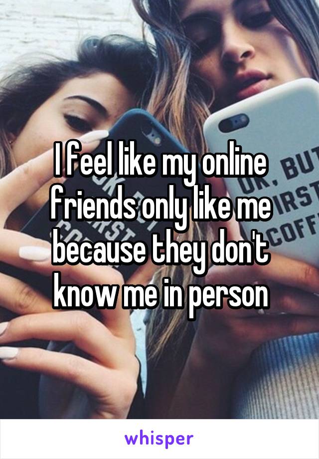 I feel like my online friends only like me because they don't know me in person