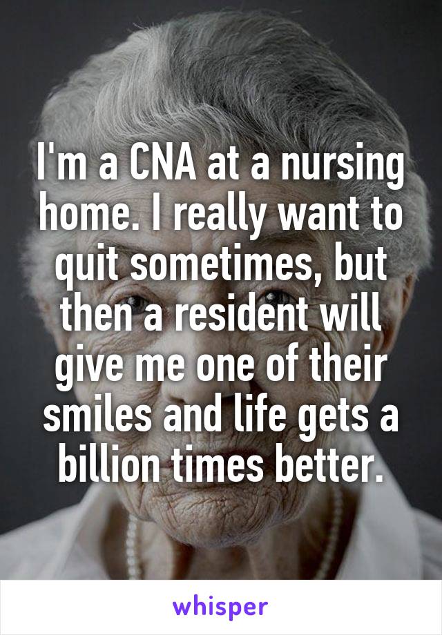 I'm a CNA at a nursing home. I really want to quit sometimes, but then a resident will give me one of their smiles and life gets a billion times better.