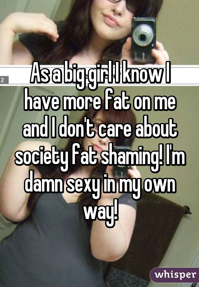 As a big girl I know I have more fat on me and I don't care about society fat shaming! I'm damn sexy in my own way!