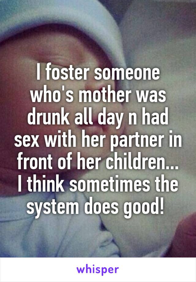 I foster someone who's mother was drunk all day n had sex with her partner in front of her children... I think sometimes the system does good! 