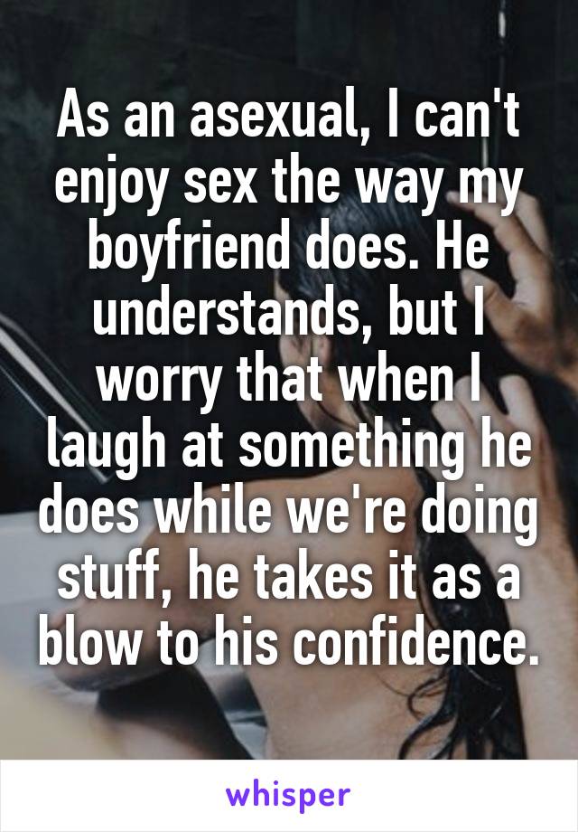 As an asexual, I can't enjoy sex the way my boyfriend does. He understands, but I worry that when I laugh at something he does while we're doing stuff, he takes it as a blow to his confidence. 