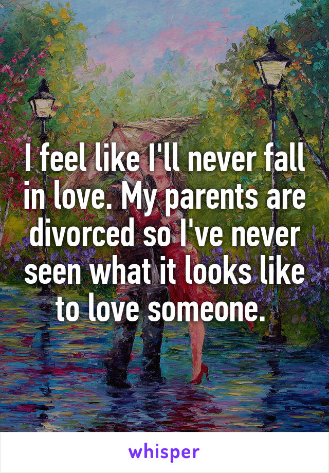 I feel like I'll never fall in love. My parents are divorced so I've never seen what it looks like to love someone. 