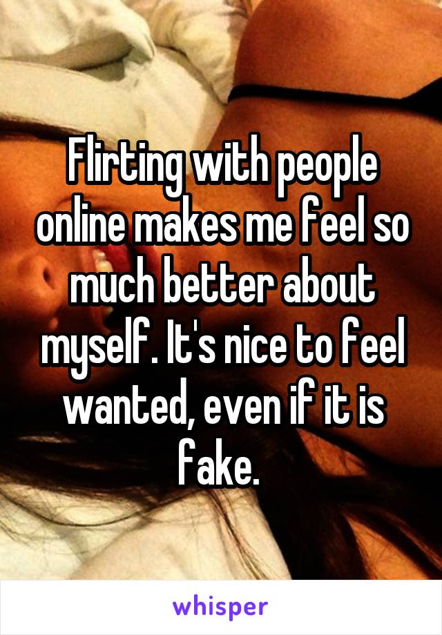 Flirting with people online makes me feel so much better about myself. It's nice to feel wanted, even if it is fake. 