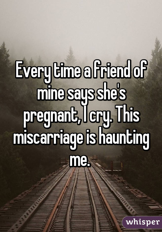 Every time a friend of mine says she's pregnant, I cry. This miscarriage is haunting me. 