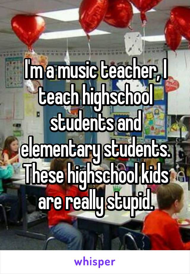 I'm a music teacher, I teach highschool students and elementary students. These highschool kids are really stupid.