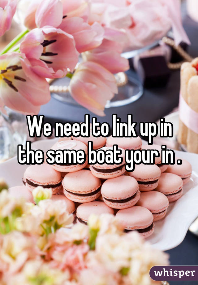 We need to link up in the same boat your in .
