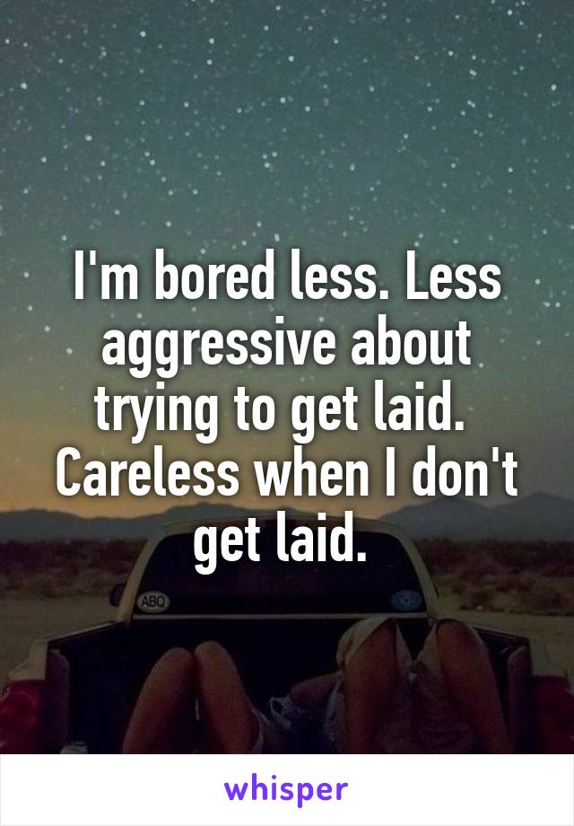 I'm bored less. Less aggressive about trying to get laid.  Careless when I don't get laid. 
