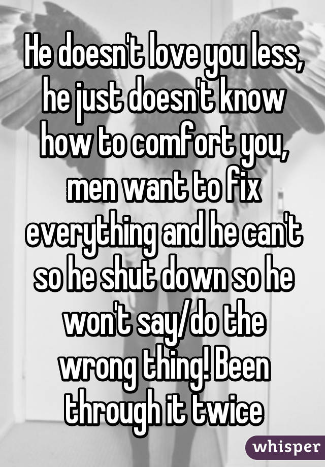 He doesn't love you less, he just doesn't know how to comfort you, men want to fix everything and he can't so he shut down so he won't say/do the wrong thing! Been through it twice