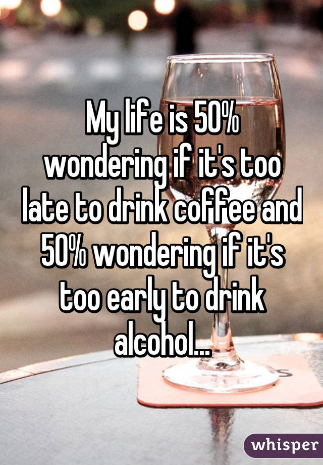 My life is 50% wondering if it's too late to drink coffee and 50% wondering if it's too early to drink alcohol...
