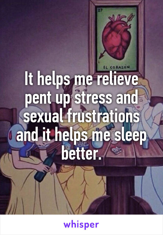 It helps me relieve pent up stress and sexual frustrations and it helps me sleep better.