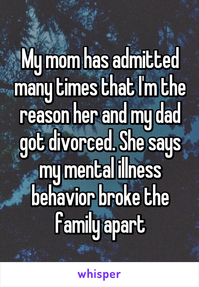 My mom has admitted many times that I'm the reason her and my dad got divorced. She says my mental illness behavior broke the family apart