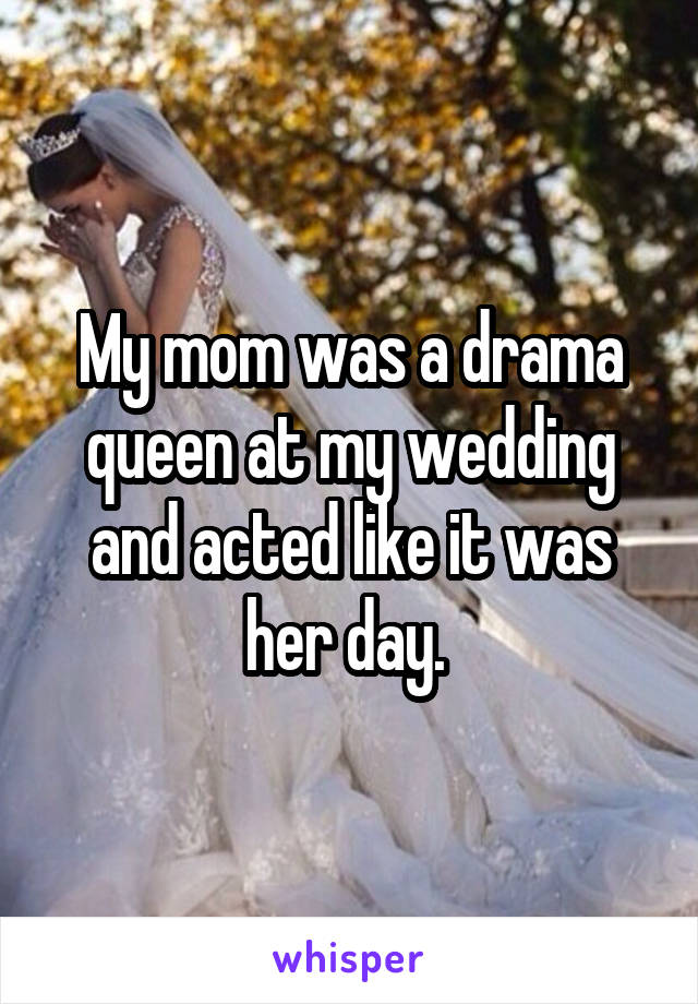 My mom was a drama queen at my wedding and acted like it was her day. 