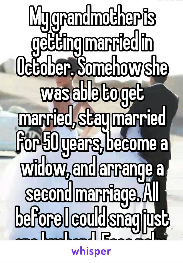 My grandmother is getting married in October. Somehow she was able to get married, stay married for 50 years, become a widow, and arrange a second marriage. All before I could snag just one husband. Face palm.