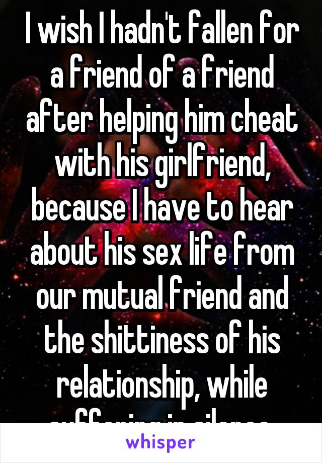 I wish I hadn't fallen for a friend of a friend after helping him cheat with his girlfriend, because I have to hear about his sex life from our mutual friend and the shittiness of his relationship, while suffering in silence.