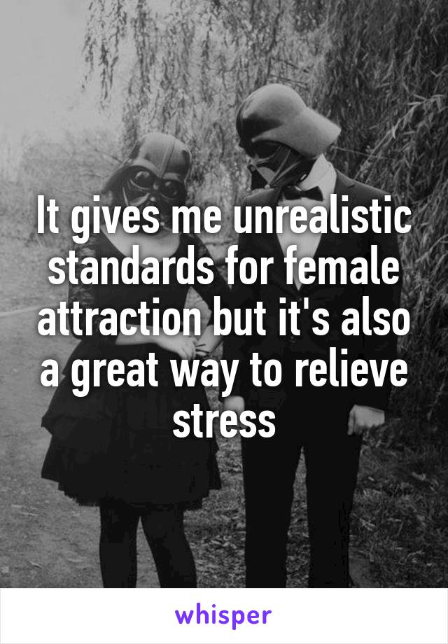 It gives me unrealistic standards for female attraction but it's also a great way to relieve stress
