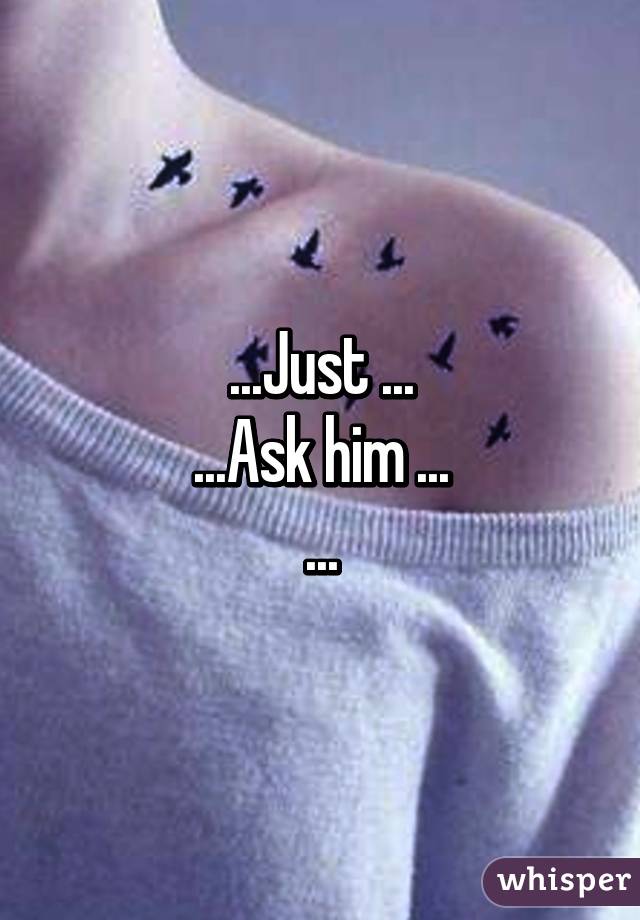 ...Just ...
...Ask him ...
...