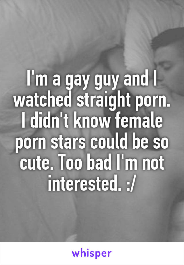 I'm a gay guy and I watched straight porn. I didn't know female porn stars could be so cute. Too bad I'm not interested. :/