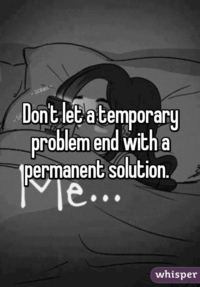 Don't let a temporary problem end with a permanent solution.  