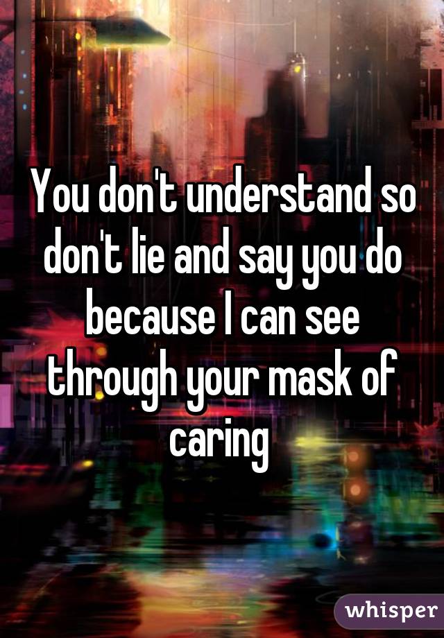 You don't understand so don't lie and say you do because I can see through your mask of caring 