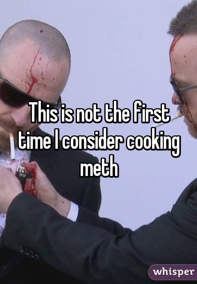 This is not the first time I consider cooking meth