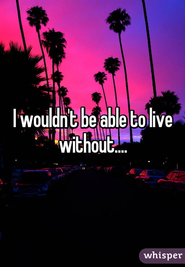 I wouldn't be able to live without....