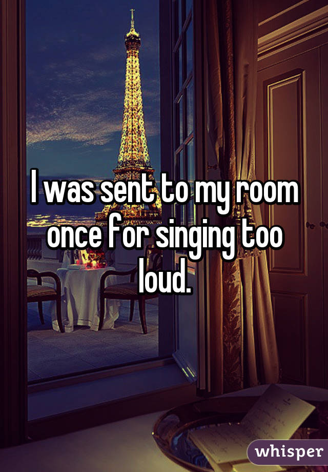 I was sent to my room once for singing too loud.