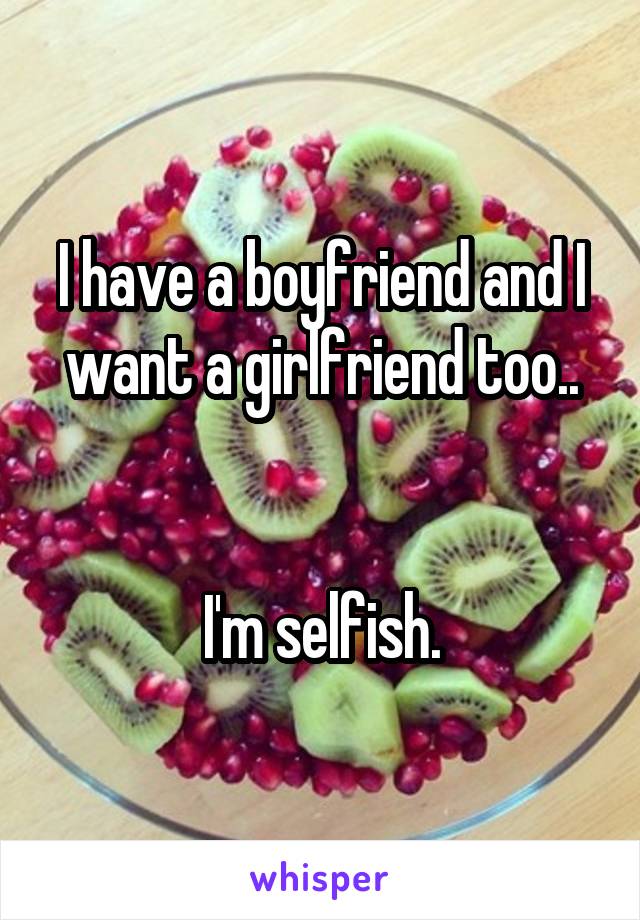 I have a boyfriend and I want a girlfriend too..


I'm selfish.