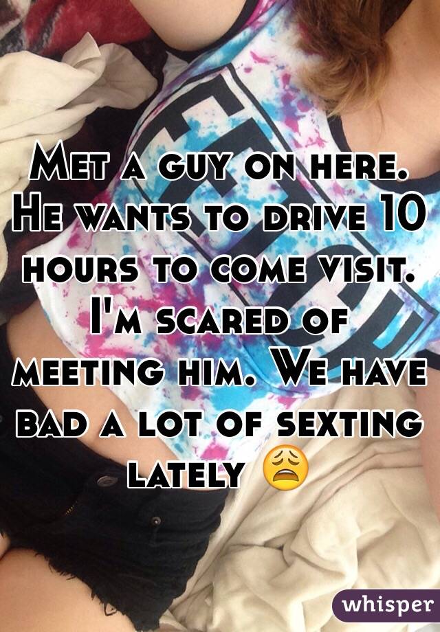 Met a guy on here. He wants to drive 10 hours to come visit. I'm scared of meeting him. We have bad a lot of sexting lately 😩