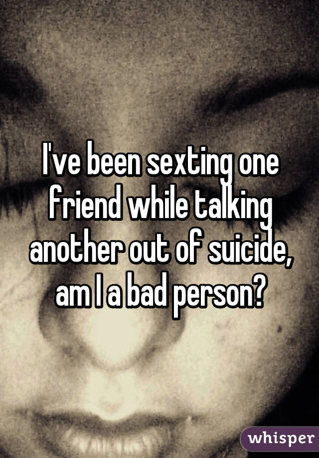 I've been sexting one friend while talking another out of suicide, am I a bad person?