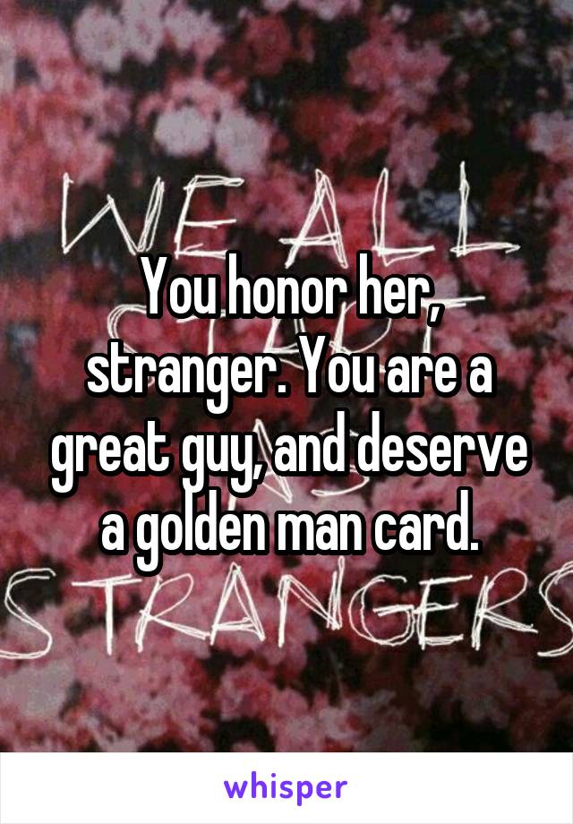 You honor her, stranger. You are a great guy, and deserve a golden man card.