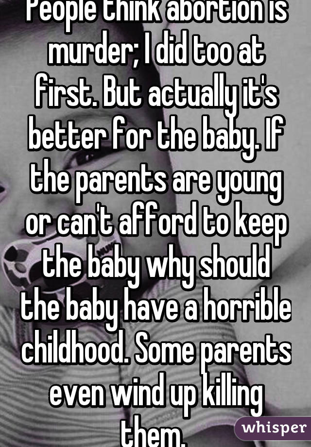 People think abortion is murder; I did too at first. But actually it's better for the baby. If the parents are young or can't afford to keep the baby why should the baby have a horrible childhood. Some parents even wind up killing them. 