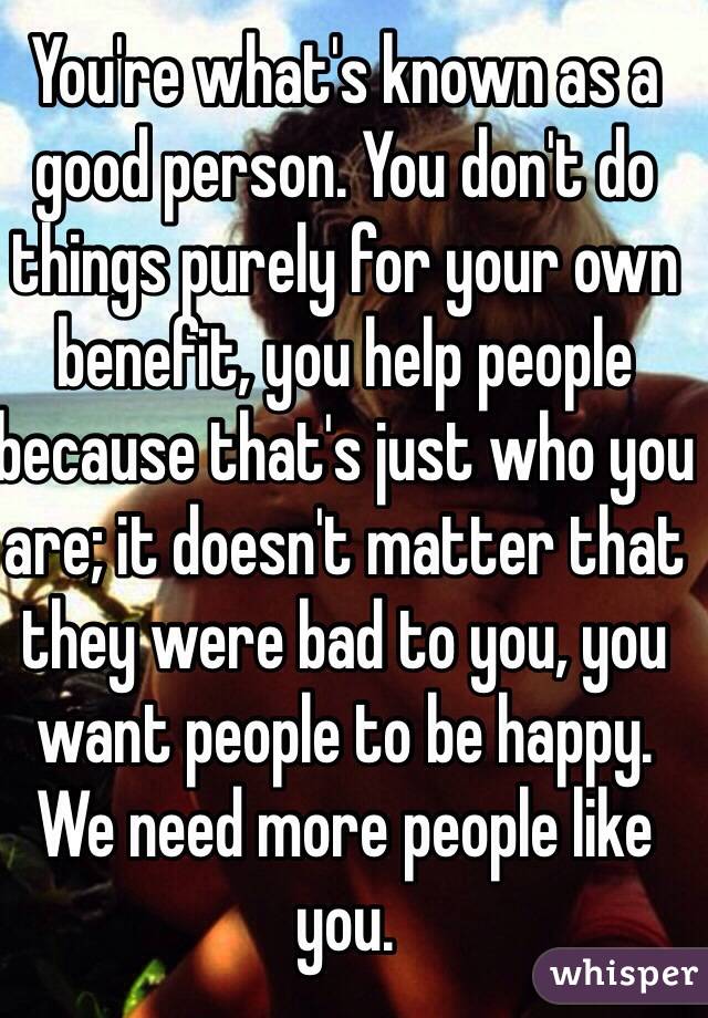 You're what's known as a good person. You don't do things purely for your own benefit, you help people because that's just who you are; it doesn't matter that they were bad to you, you want people to be happy. We need more people like you.