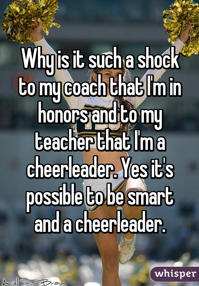 Why is it such a shock to my coach that I'm in honors and to my teacher that I'm a cheerleader. Yes it's possible to be smart and a cheerleader.