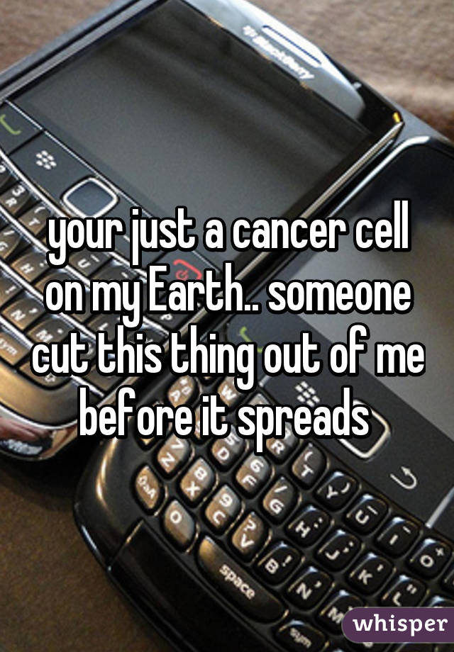 your just a cancer cell on my Earth.. someone cut this thing out of me before it spreads 