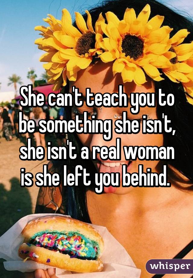 She can't teach you to be something she isn't, she isn't a real woman is she left you behind. 