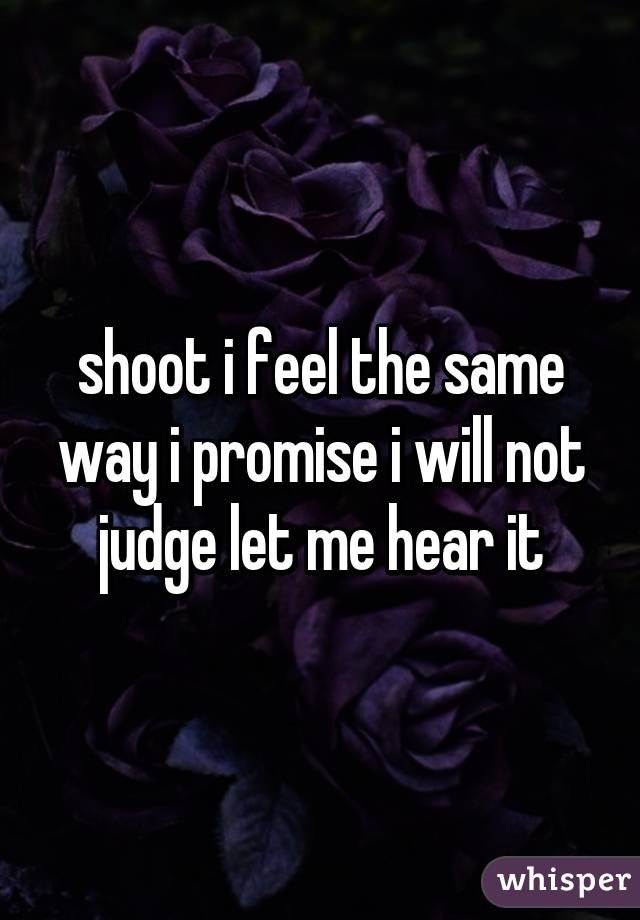 shoot i feel the same way i promise i will not judge let me hear it