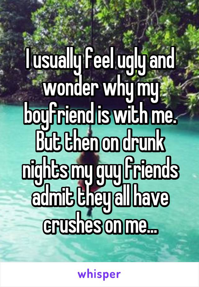 I usually feel ugly and wonder why my boyfriend is with me. But then on drunk nights my guy friends admit they all have crushes on me...