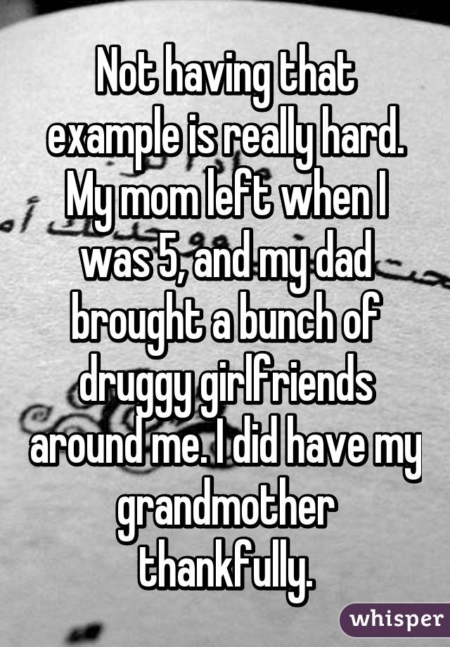 Not having that example is really hard. My mom left when I was 5, and my dad brought a bunch of druggy girlfriends around me. I did have my grandmother thankfully.