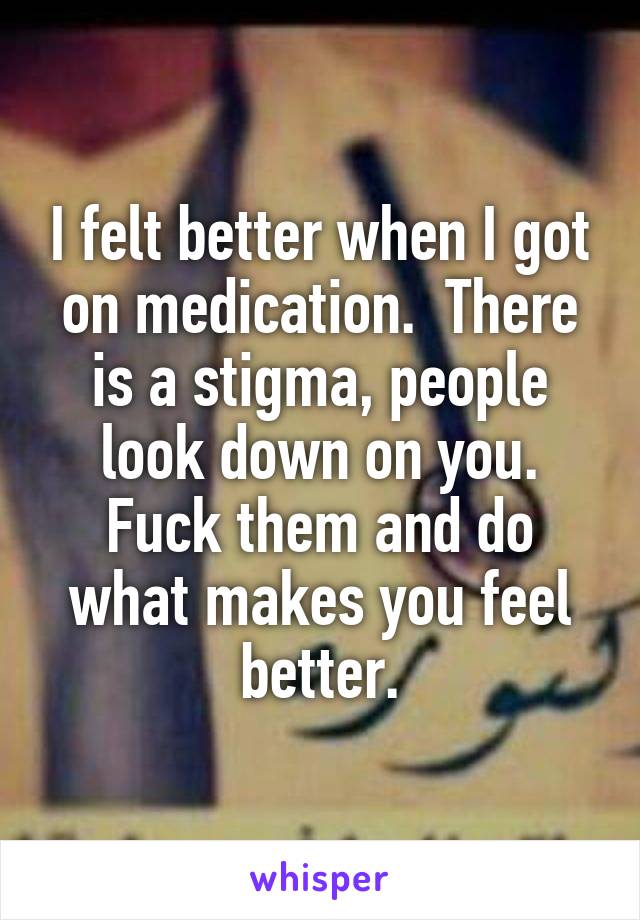 I felt better when I got on medication.  There is a stigma, people look down on you. Fuck them and do what makes you feel better.