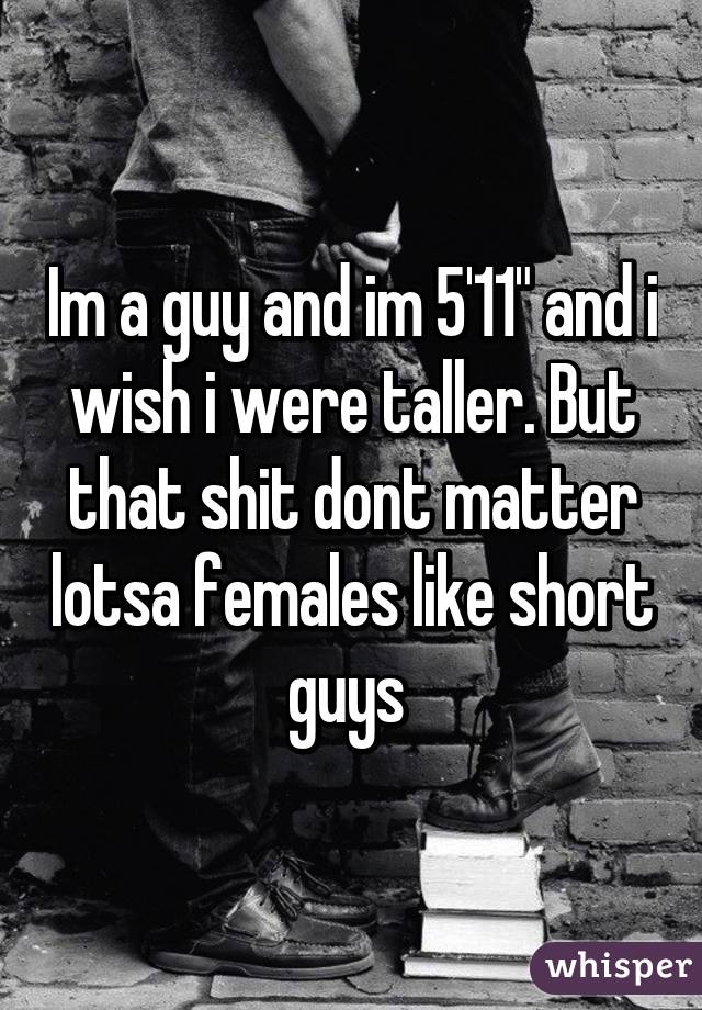 Im a guy and im 5'11" and i wish i were taller. But that shit dont matter lotsa females like short guys 