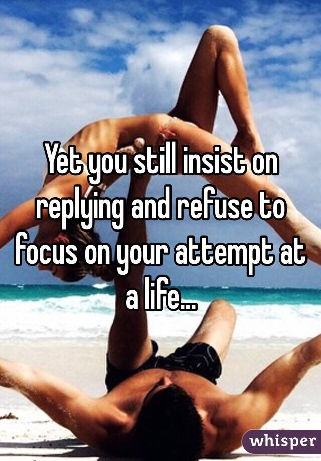 Yet you still insist on replying and refuse to focus on your attempt at a life...